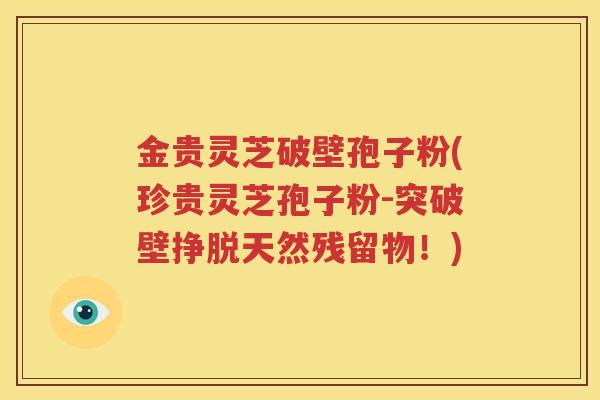 金贵灵芝破壁孢子粉(珍贵灵芝孢子粉-突破壁挣脱天然残留物！)