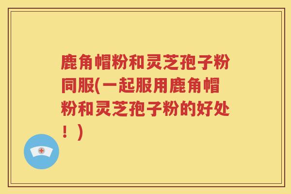 鹿角帽粉和灵芝孢子粉同服(一起服用鹿角帽粉和灵芝孢子粉的好处！)