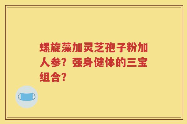 螺旋藻加灵芝孢子粉加人参？强身健体的三宝组合？