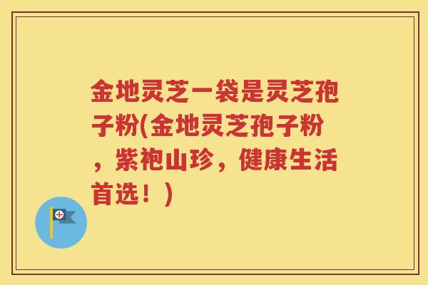 金地灵芝一袋是灵芝孢子粉(金地灵芝孢子粉，紫袍山珍，健康生活首选！)