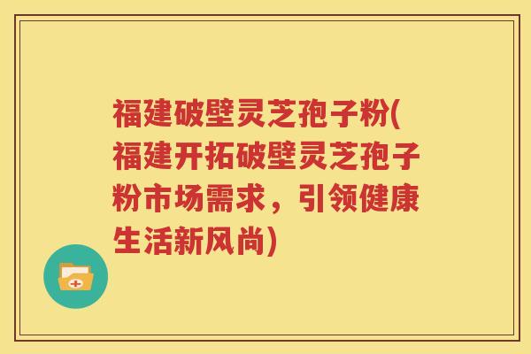 福建破壁灵芝孢子粉(福建开拓破壁灵芝孢子粉市场需求，引领健康生活新风尚)