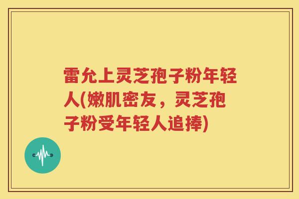 雷允上灵芝孢子粉年轻人(嫩肌密友，灵芝孢子粉受年轻人追捧)