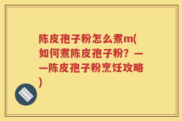 陈皮孢子粉怎么煮m(如何煮陈皮孢子粉？——陈皮孢子粉烹饪攻略)