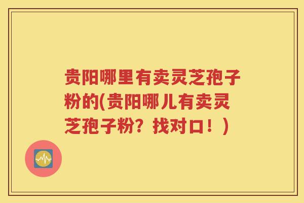 贵阳哪里有卖灵芝孢子粉的(贵阳哪儿有卖灵芝孢子粉？找对口！)