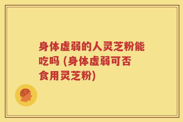 身体虚弱的人灵芝粉能吃吗 (身体虚弱可否食用灵芝粉)