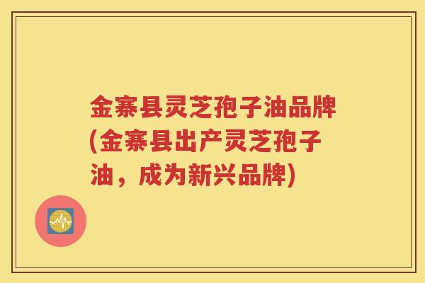 金寨县灵芝孢子油品牌(金寨县出产灵芝孢子油，成为新兴品牌)