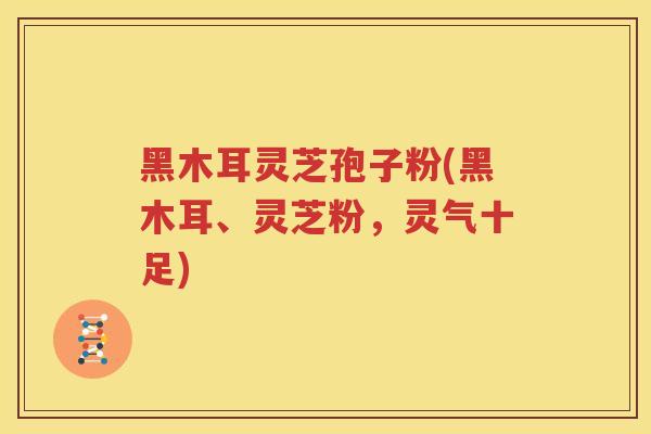 黑木耳灵芝孢子粉(黑木耳、灵芝粉，灵气十足)