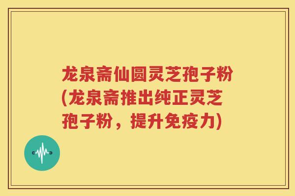 龙泉斋仙圆灵芝孢子粉(龙泉斋推出纯正灵芝孢子粉，提升免疫力)