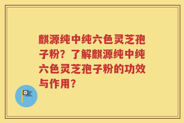 麒源纯中纯六色灵芝孢子粉？了解麒源纯中纯六色灵芝孢子粉的功效与作用？