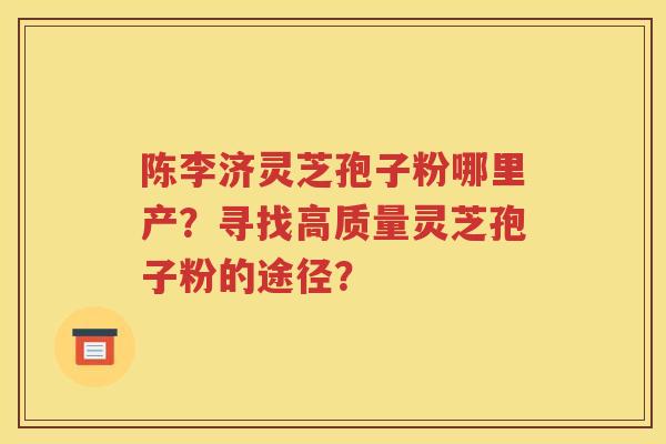 陈李济灵芝孢子粉哪里产？寻找高质量灵芝孢子粉的途径？