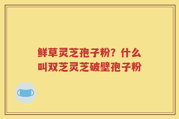 鲜草灵芝孢子粉？什么叫双芝灵芝破壁孢子粉