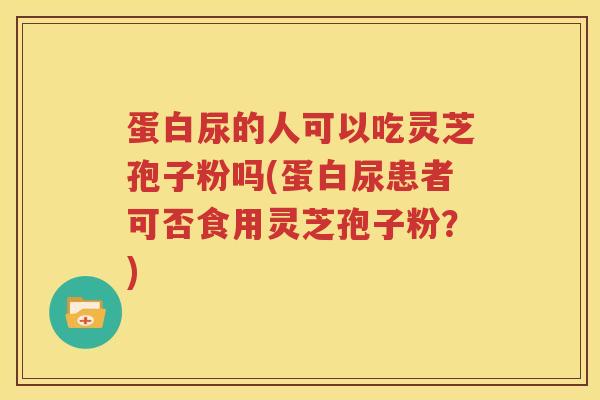 蛋白尿的人可以吃灵芝孢子粉吗(蛋白尿患者可否食用灵芝孢子粉？)