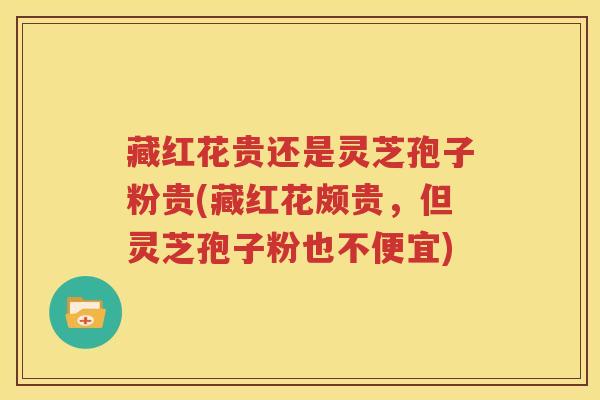 藏红花贵还是灵芝孢子粉贵(藏红花颇贵，但灵芝孢子粉也不便宜)