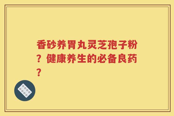 香砂养胃丸灵芝孢子粉？健康养生的必备良药？