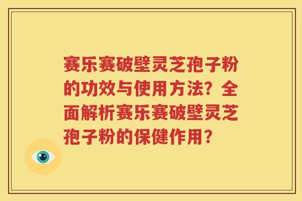 赛乐赛破壁灵芝孢子粉的功效与使用方法？全面解析赛乐赛破壁灵芝孢子粉的保健作用？