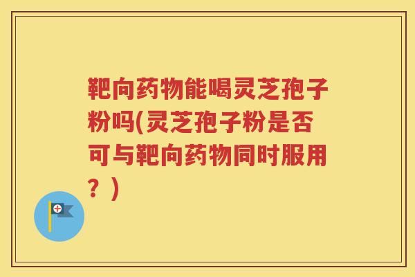 靶向药物能喝灵芝孢子粉吗(灵芝孢子粉是否可与靶向药物同时服用？)