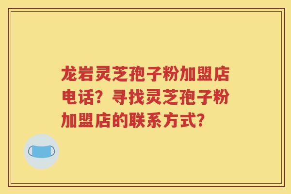 龙岩灵芝孢子粉加盟店电话？寻找灵芝孢子粉加盟店的联系方式？
