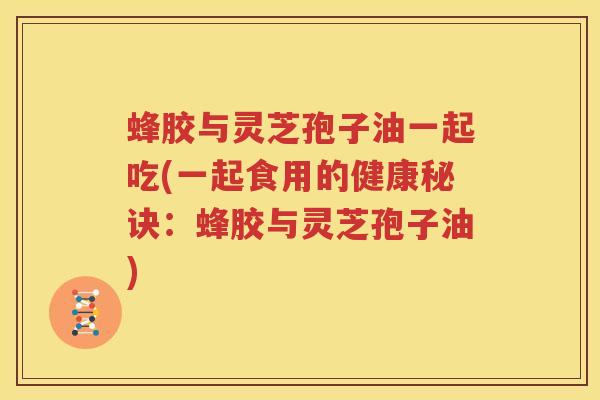 蜂胶与灵芝孢子油一起吃(一起食用的健康秘诀：蜂胶与灵芝孢子油)