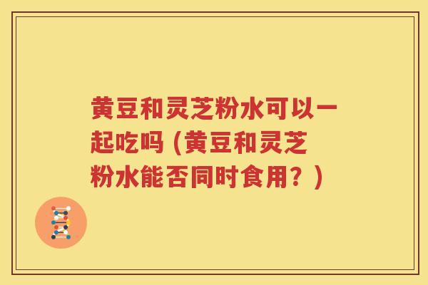 黄豆和灵芝粉水可以一起吃吗 (黄豆和灵芝粉水能否同时食用？)