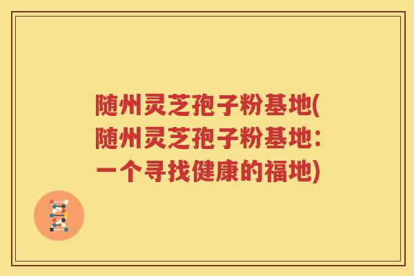 随州灵芝孢子粉基地(随州灵芝孢子粉基地：一个寻找健康的福地)