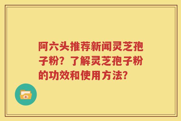 阿六头推荐新闻灵芝孢子粉？了解灵芝孢子粉的功效和使用方法？