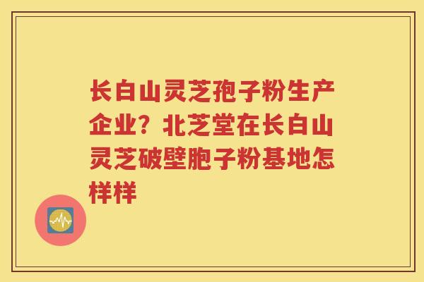 长白山灵芝孢子粉生产企业？北芝堂在长白山灵芝破壁胞子粉基地怎样样