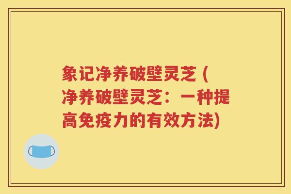 象记净养破壁灵芝 (净养破壁灵芝：一种提高免疫力的有效方法)