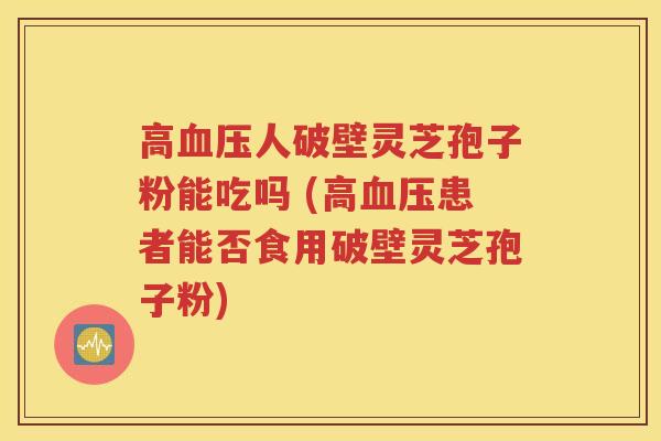 高血压人破壁灵芝孢子粉能吃吗 (高血压患者能否食用破壁灵芝孢子粉)