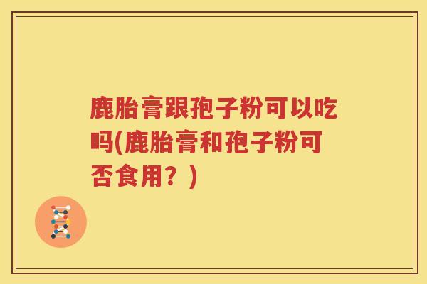 鹿胎膏跟孢子粉可以吃吗(鹿胎膏和孢子粉可否食用？)