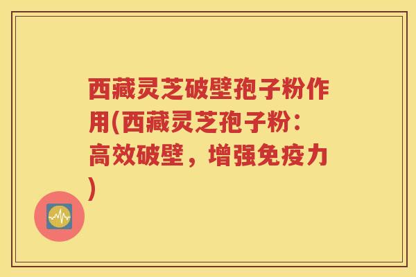 西藏灵芝破壁孢子粉作用(西藏灵芝孢子粉：高效破壁，增强免疫力)