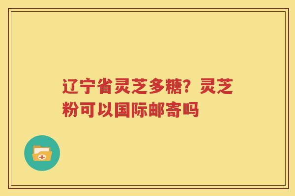 辽宁省灵芝多糖？灵芝粉可以国际邮寄吗