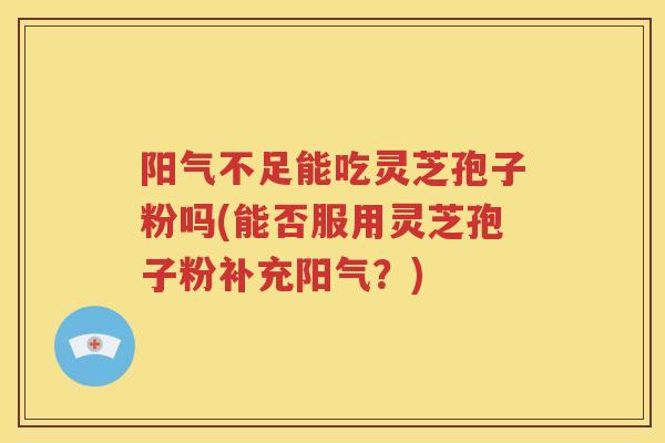 阳气不足能吃灵芝孢子粉吗(能否服用灵芝孢子粉补充阳气？)