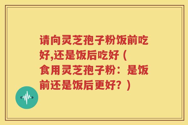 请向灵芝孢子粉饭前吃好,还是饭后吃好 (食用灵芝孢子粉：是饭前还是饭后更好？)