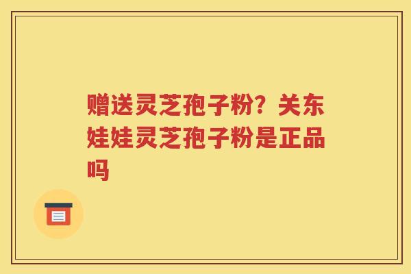 赠送灵芝孢子粉？关东娃娃灵芝孢子粉是正品吗