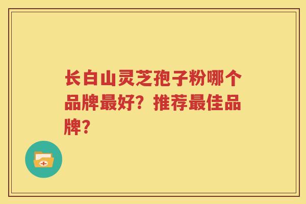 长白山灵芝孢子粉哪个品牌最好？推荐最佳品牌？
