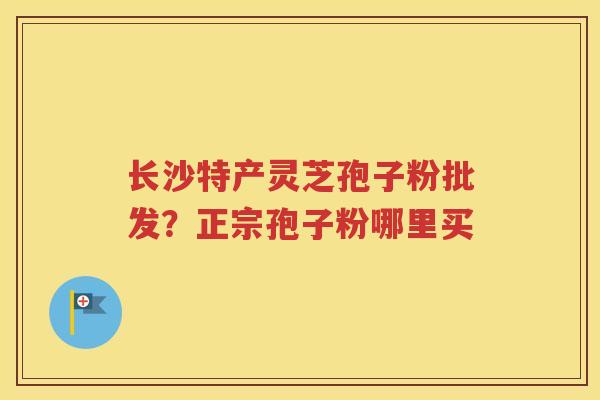 长沙特产灵芝孢子粉批发？正宗孢子粉哪里买