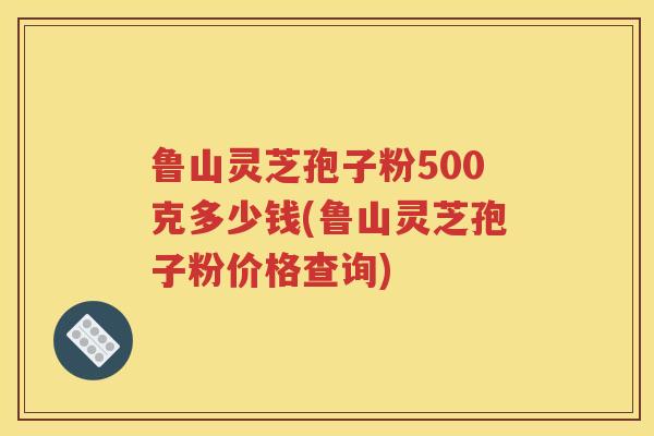 鲁山灵芝孢子粉500克多少钱(鲁山灵芝孢子粉价格查询)