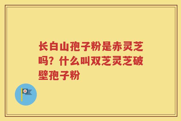 长白山孢子粉是赤灵芝吗？什么叫双芝灵芝破壁孢子粉