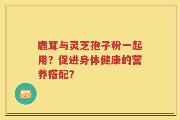 鹿茸与灵芝孢子粉一起用？促进身体健康的营养搭配？