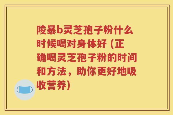 陵暴b灵芝孢子粉什么时候喝对身体好 (正确喝灵芝孢子粉的时间和方法，助你更好地吸收营养)