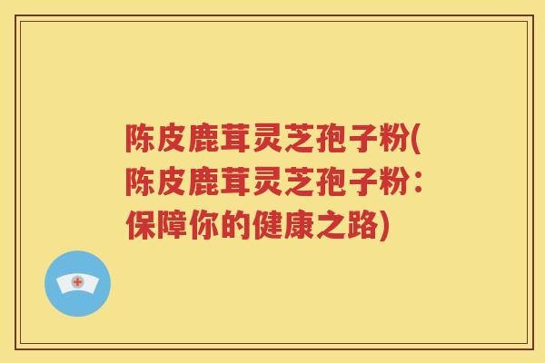 陈皮鹿茸灵芝孢子粉(陈皮鹿茸灵芝孢子粉：保障你的健康之路)