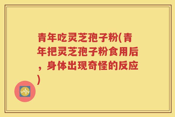 青年吃灵芝孢子粉(青年把灵芝孢子粉食用后，身体出现奇怪的反应)