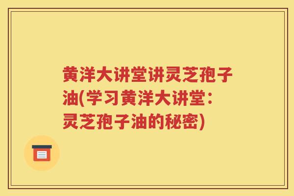 黄洋大讲堂讲灵芝孢子油(学习黄洋大讲堂：灵芝孢子油的秘密)