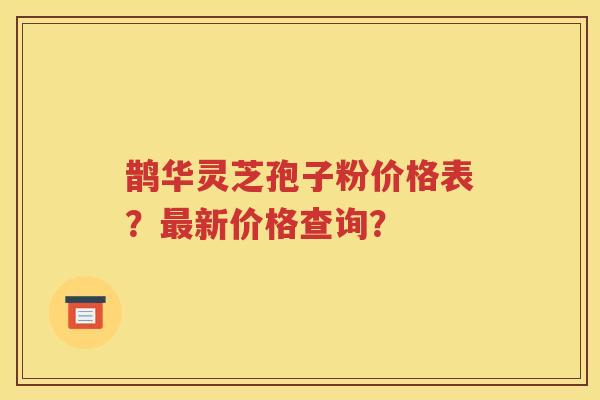 鹊华灵芝孢子粉价格表？最新价格查询？