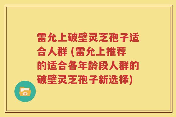 雷允上破壁灵芝孢子适合人群 (雷允上推荐的适合各年龄段人群的破壁灵芝孢子新选择)