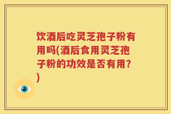 饮酒后吃灵芝孢子粉有用吗(酒后食用灵芝孢子粉的功效是否有用？)