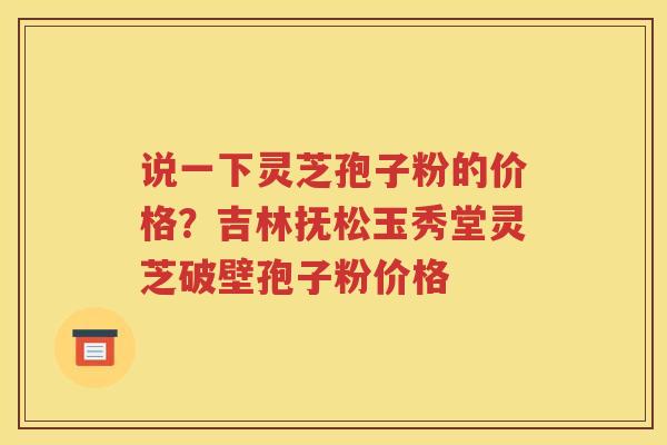说一下灵芝孢子粉的价格？吉林抚松玉秀堂灵芝破壁孢子粉价格