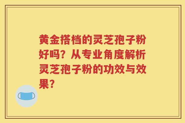 黄金搭档的灵芝孢子粉好吗？从专业角度解析灵芝孢子粉的功效与效果？