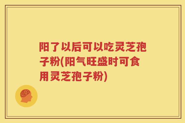 阳了以后可以吃灵芝孢子粉(阳气旺盛时可食用灵芝孢子粉)