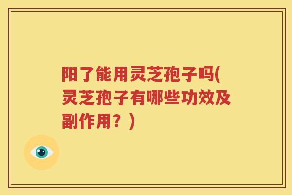 阳了能用灵芝孢子吗(灵芝孢子有哪些功效及副作用？)